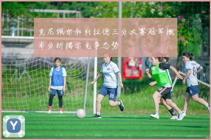 克尼佩尔和利拉德三分大赛冠军概率分析揭示竞争态势