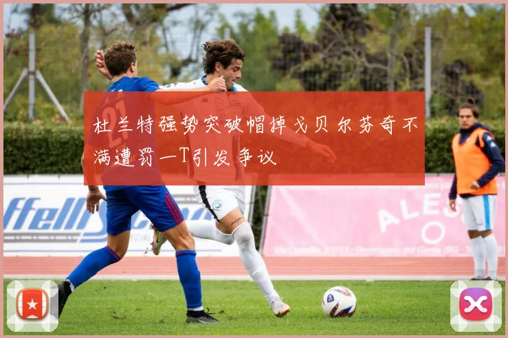 杜兰特强势突破帽掉戈贝尔芬奇不满遭罚一T引发争议