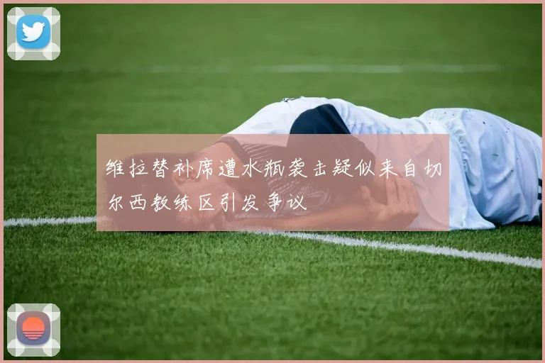维拉替补席遭水瓶袭击疑似来自切尔西教练区引发争议