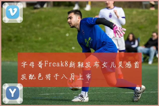 字母哥Freak8新鞋发布女儿灵感首发配色将于八月上市