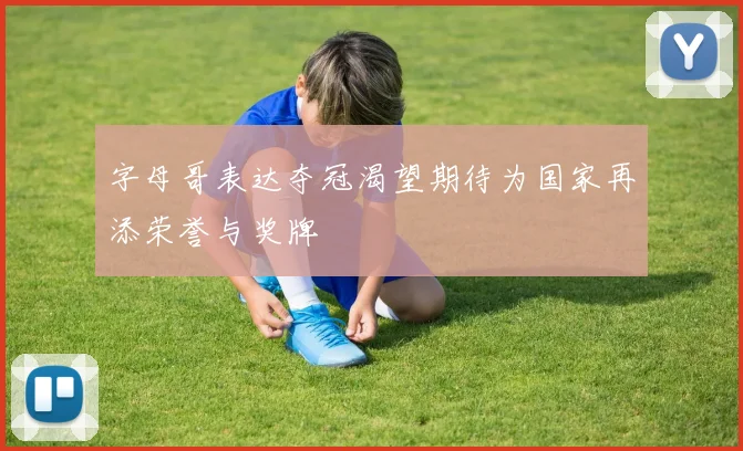 字母哥表达夺冠渴望期待为国家再添荣誉与奖牌