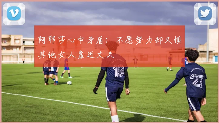 阿耶莎心中矛盾：不愿努力却又惧其他女人靠近丈夫