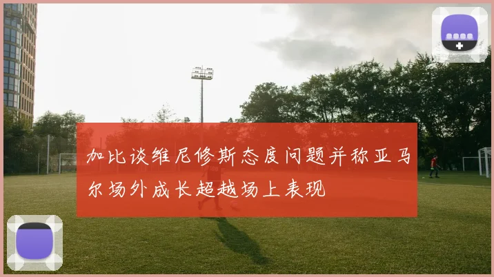 加比谈维尼修斯态度问题并称亚马尔场外成长超越场上表现