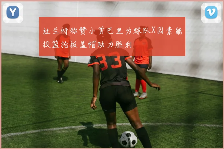 杜兰特称赞小贾巴里为球队X因素能投篮抢板盖帽助力胜利