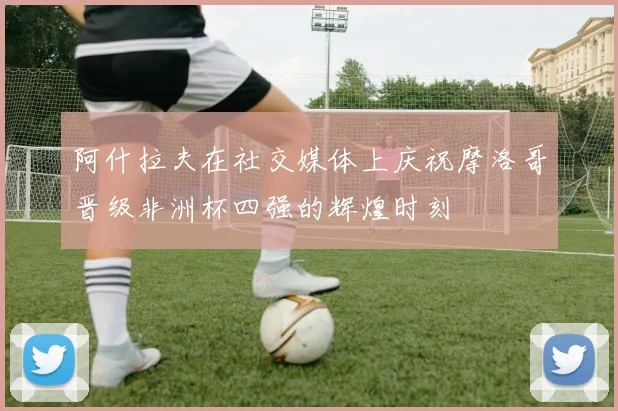 阿什拉夫在社交媒体上庆祝摩洛哥晋级非洲杯四强的辉煌时刻