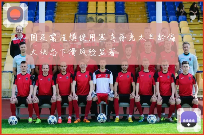 国足需谨慎使用塞鸟蒋光太年龄偏大状态下滑风险显著