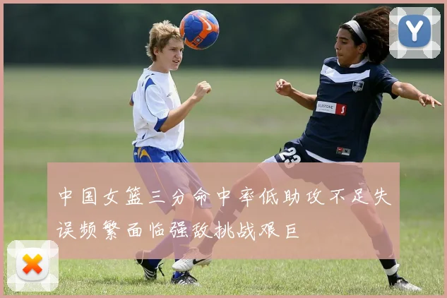 中国女篮三分命中率低助攻不足失误频繁面临强敌挑战艰巨