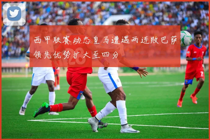 西甲联赛动态皇马遭遇两连败巴萨领先优势扩大至四分