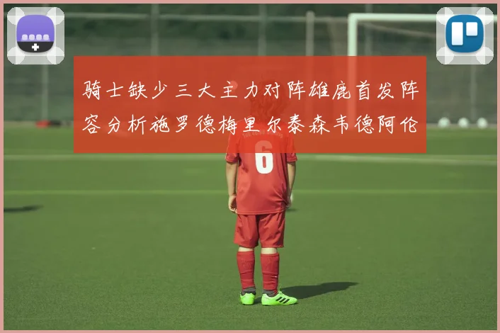 骑士缺少三大主力对阵雄鹿首发阵容分析施罗德梅里尔泰森韦德阿伦出战