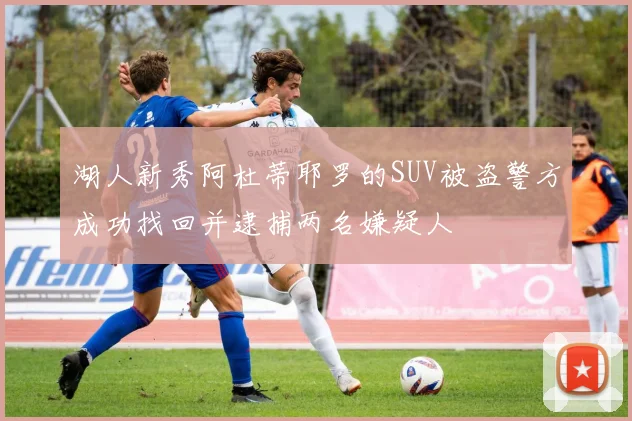 湖人新秀阿杜蒂耶罗的SUV被盗警方成功找回并逮捕两名嫌疑人