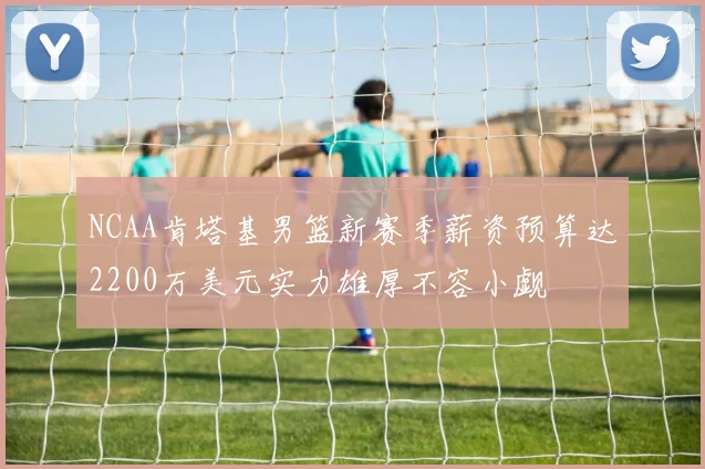 NCAA肯塔基男篮新赛季薪资预算达2200万美元实力雄厚不容小觑