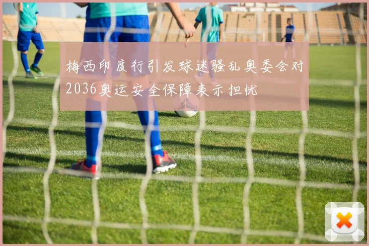 梅西印度行引发球迷骚乱奥委会对2036奥运安全保障表示担忧