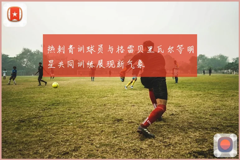 热刺青训球员与格雷贝里瓦尔等明星共同训练展现新气象