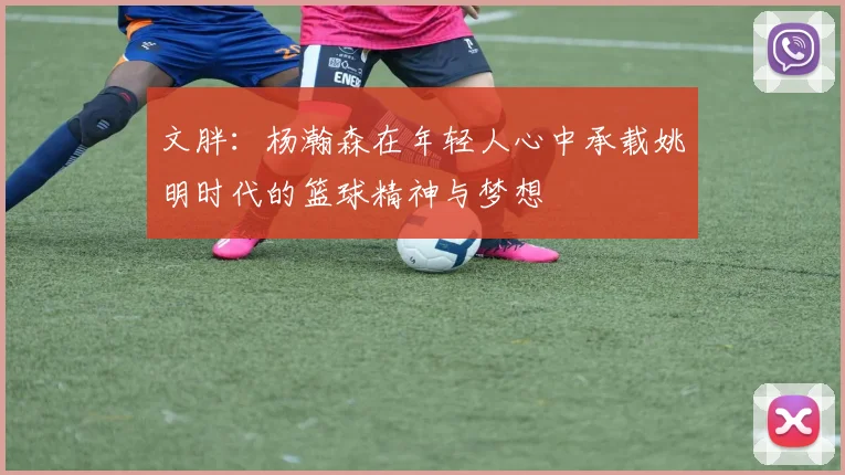 文胖：杨瀚森在年轻人心中承载姚明时代的篮球精神与梦想